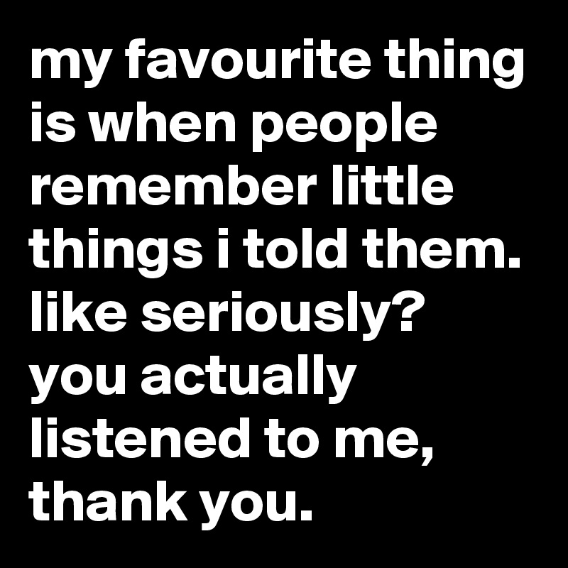 my favourite thing is when people remember little things i told them. like seriously? you actually listened to me, thank you.