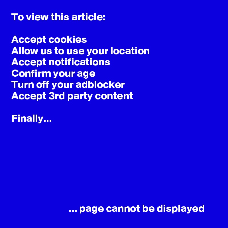 To view this article:

Accept cookies
Allow us to use your location
Accept notifications
Confirm your age
Turn off your adblocker
Accept 3rd party content

Finally...







                           ... page cannot be displayed