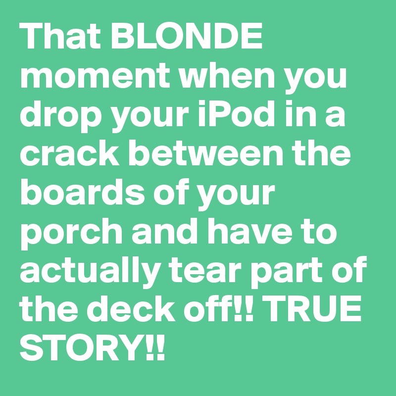 That BLONDE moment when you drop your iPod in a crack between the boards of your porch and have to actually tear part of the deck off!! TRUE STORY!!
