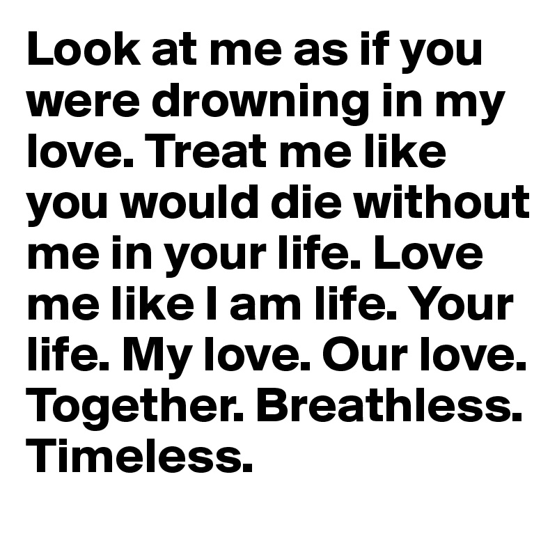 Look at me as if you were drowning in my love. Treat me like you would die without me in your life. Love me like I am life. Your life. My love. Our love. Together. Breathless. Timeless. 