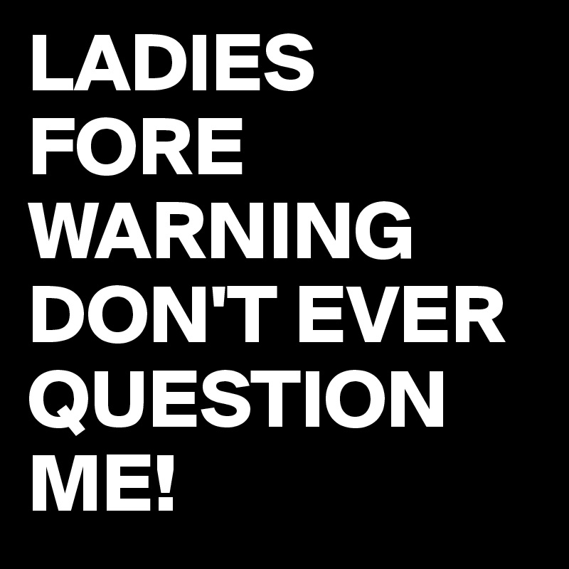 LADIES FORE WARNING DON'T EVER QUESTION ME! 
