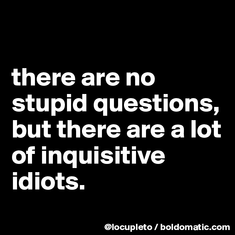 

there are no stupid questions, but there are a lot of inquisitive idiots.
