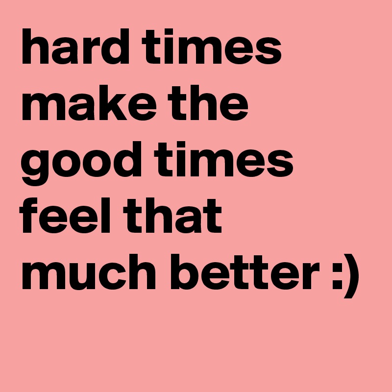 hard times make the good times feel that much better :)
