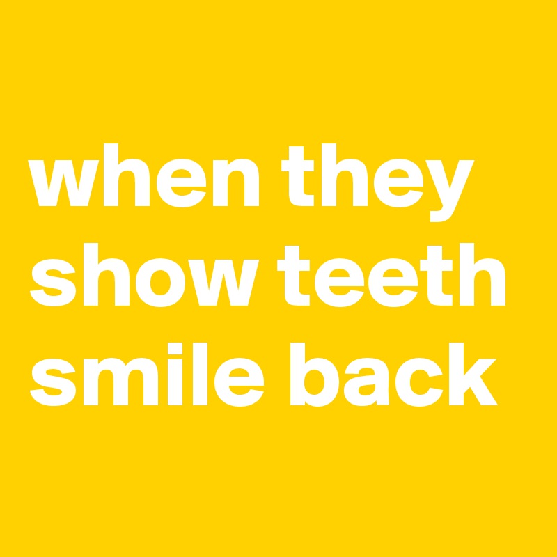 
when they show teeth smile back