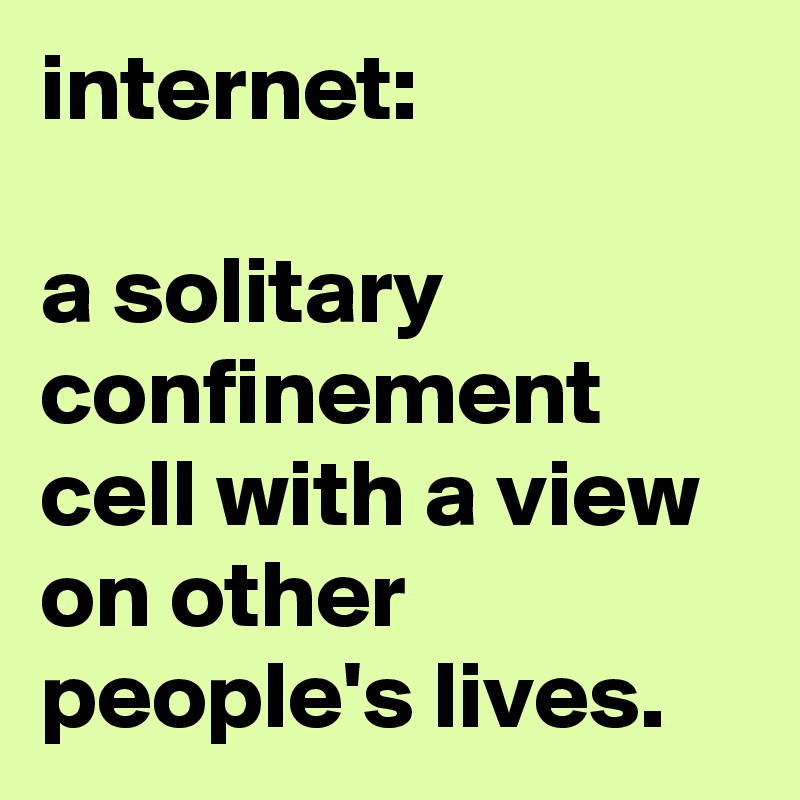 internet: 

a solitary confinement cell with a view on other people's lives.