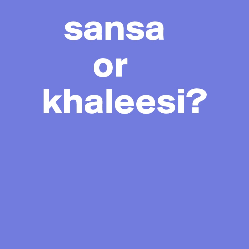        sansa 
           or 
    khaleesi?
          


