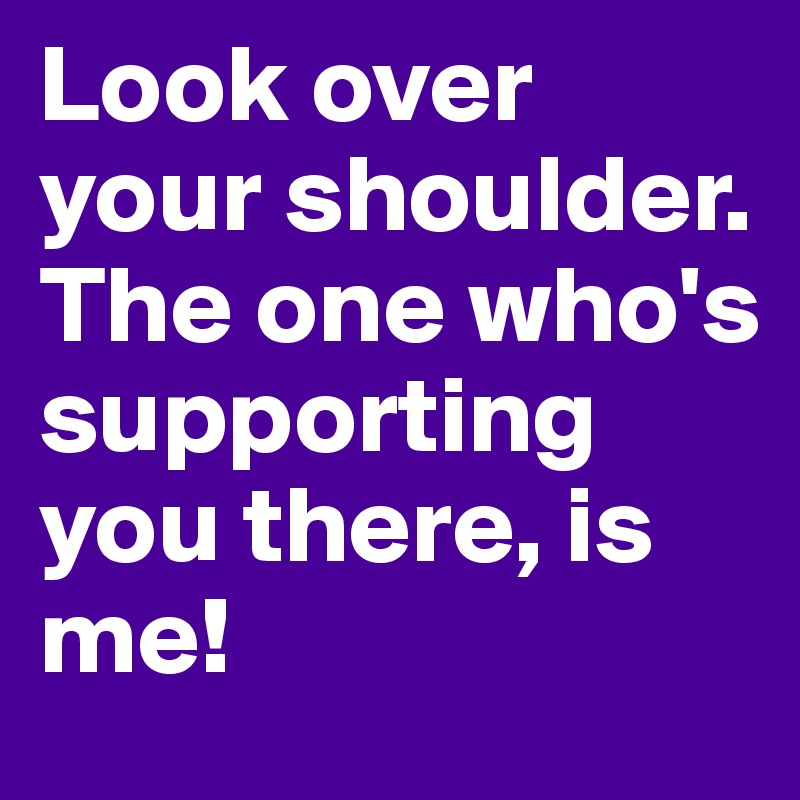 Look over your shoulder. The one who's supporting you there, is me!