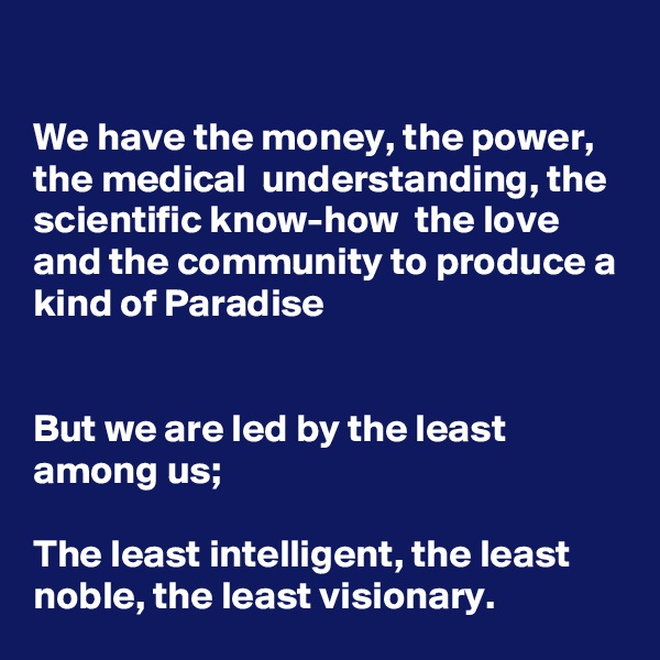 

We have the money, the power, the medical  understanding, the scientific know-how  the love and the community to produce a kind of Paradise


But we are led by the least among us;

The least intelligent, the least noble, the least visionary.