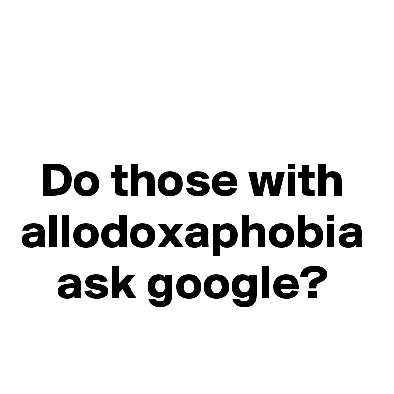 
Do those with allodoxaphobia ask google?