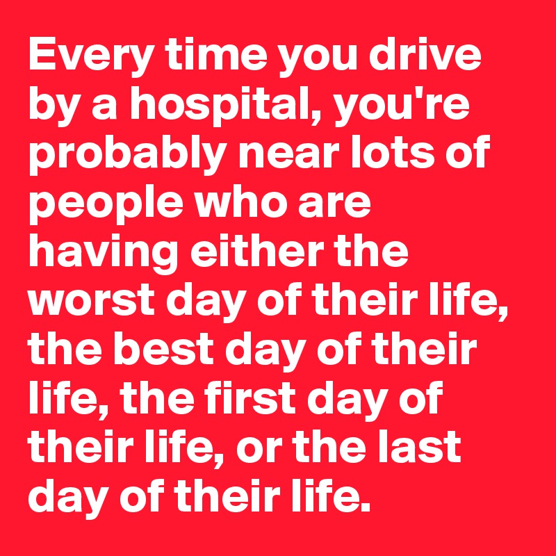 Every time you drive by a hospital, you're probably near lots of people who are having either the worst day of their life, the best day of their life, the first day of their life, or the last day of their life.