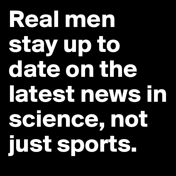 Real men stay up to date on the latest news in science, not just sports.