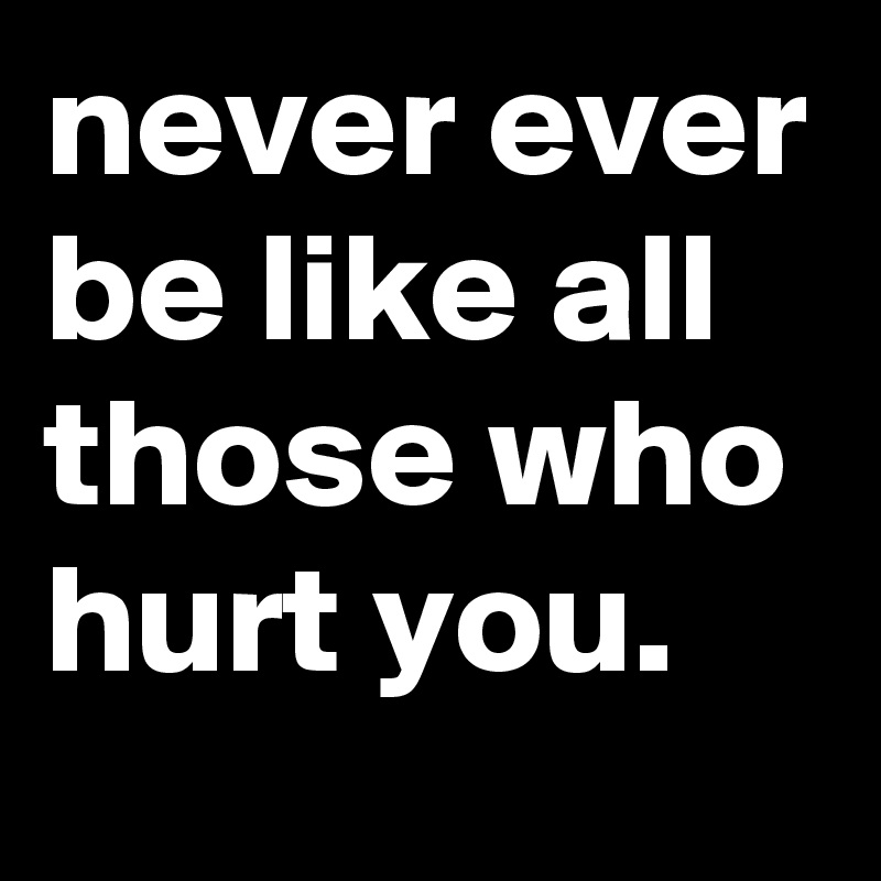 never ever be like all those who hurt you. 
