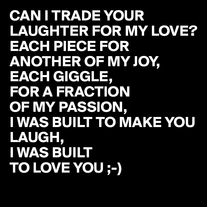 CAN I TRADE YOUR LAUGHTER FOR MY LOVE?
EACH PIECE FOR ANOTHER OF MY JOY,
EACH GIGGLE,
FOR A FRACTION 
OF MY PASSION,
I WAS BUILT TO MAKE YOU LAUGH,
I WAS BUILT
TO LOVE YOU ;-)
 