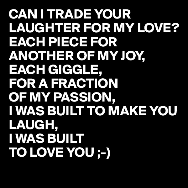 CAN I TRADE YOUR LAUGHTER FOR MY LOVE?
EACH PIECE FOR ANOTHER OF MY JOY,
EACH GIGGLE,
FOR A FRACTION 
OF MY PASSION,
I WAS BUILT TO MAKE YOU LAUGH,
I WAS BUILT
TO LOVE YOU ;-)
 