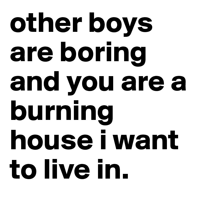 other boys are boring and you are a burning house i want to live in. 