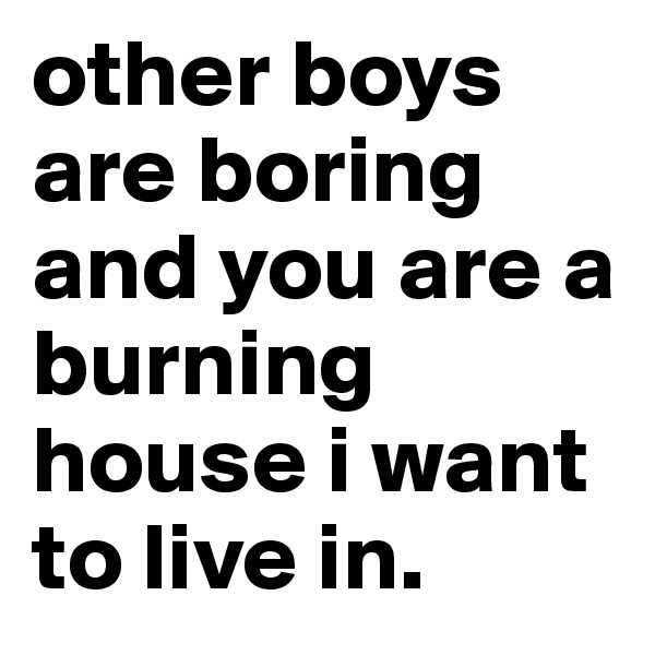other boys are boring and you are a burning house i want to live in. 