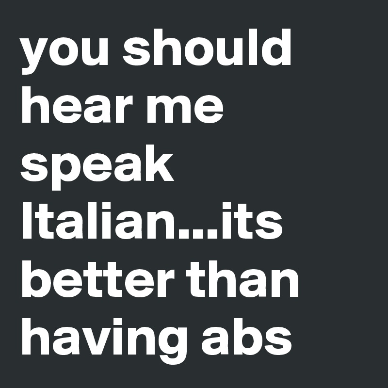 you should hear me speak Italian...its better than having abs