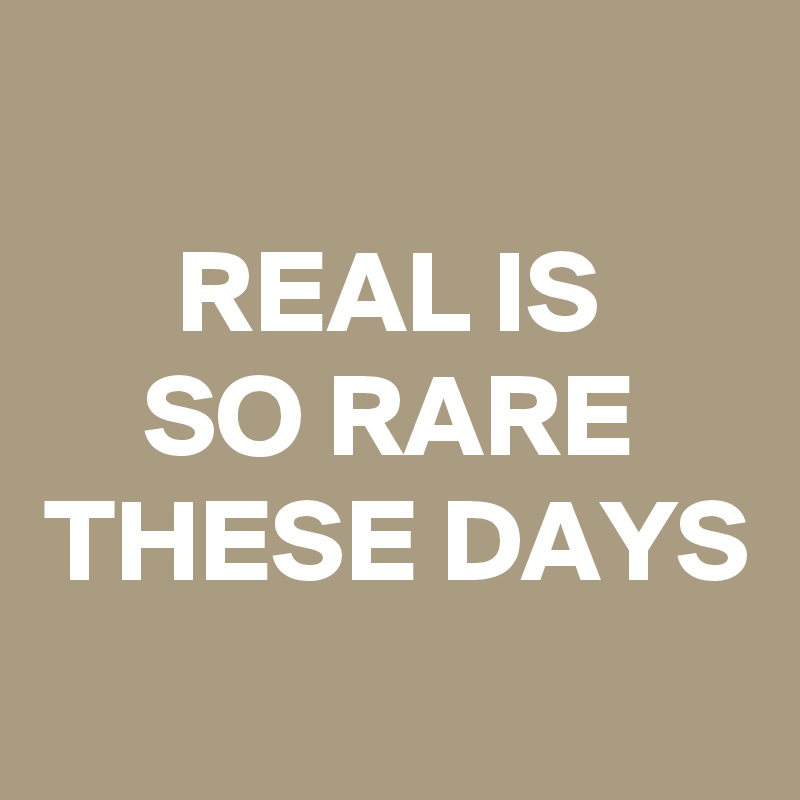 
REAL IS
SO RARE
THESE DAYS
