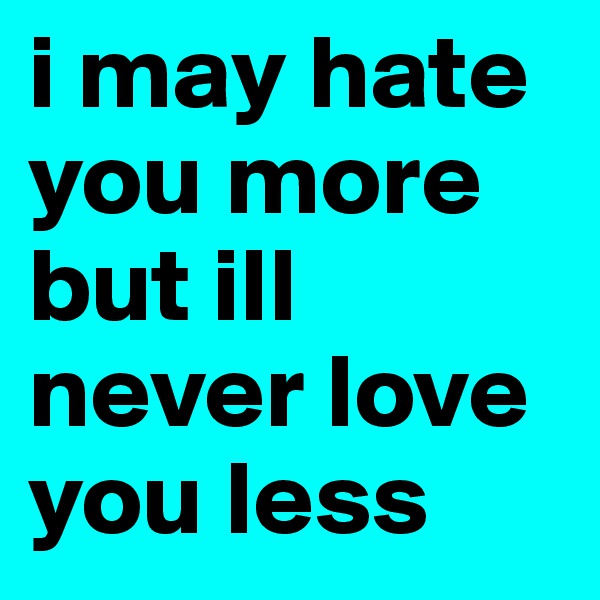 i may hate you more but ill never love you less