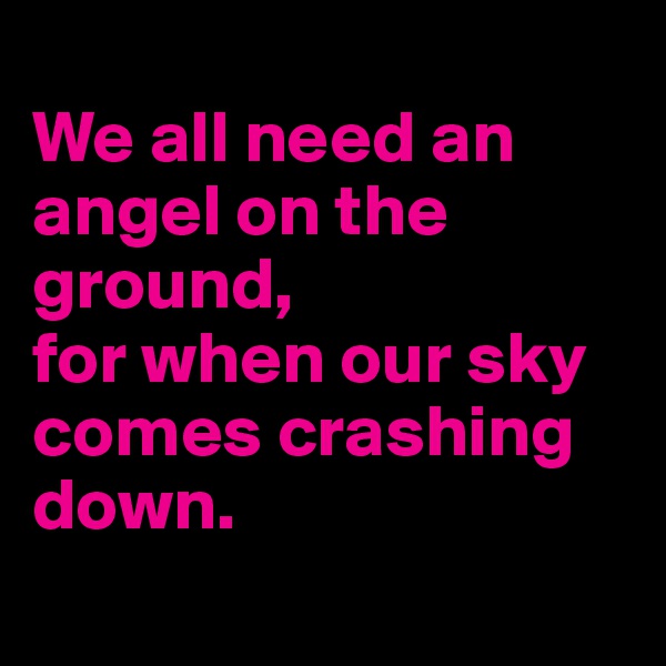 
We all need an angel on the ground,
for when our sky comes crashing down. 

