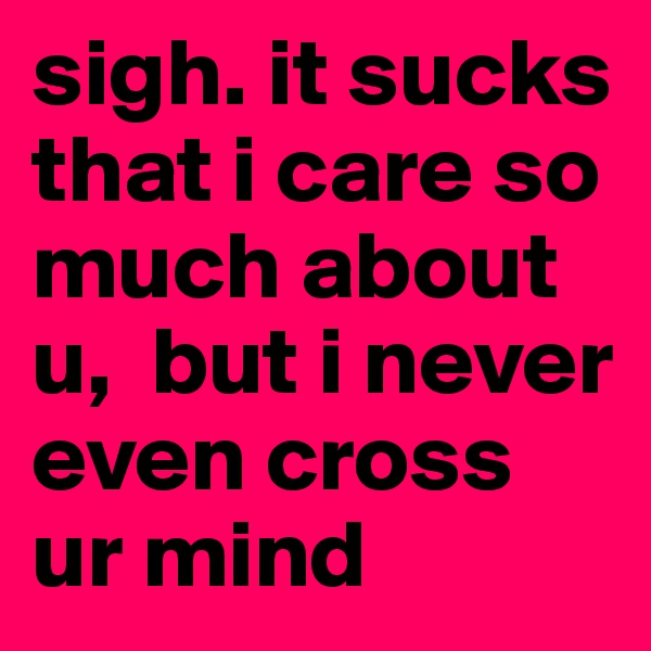 sigh. it sucks that i care so much about u,  but i never even cross ur mind