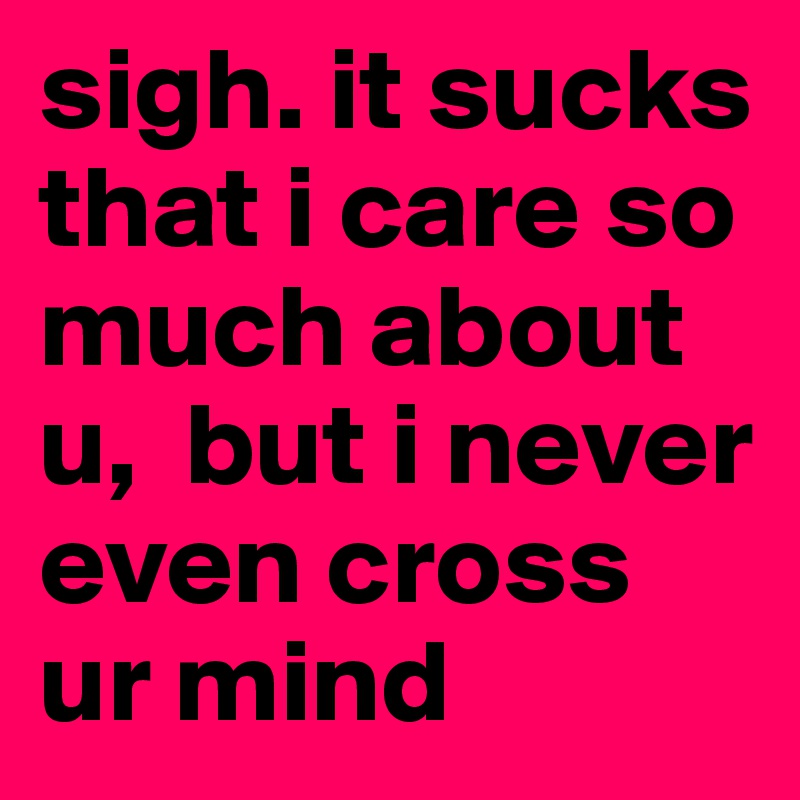 sigh. it sucks that i care so much about u,  but i never even cross ur mind