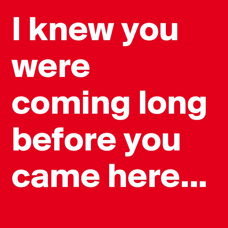 I knew you were coming long before you came here...