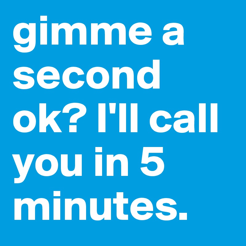 gimme a second ok? I'll call you in 5 minutes.