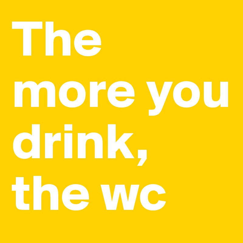 The more you drink, the wc