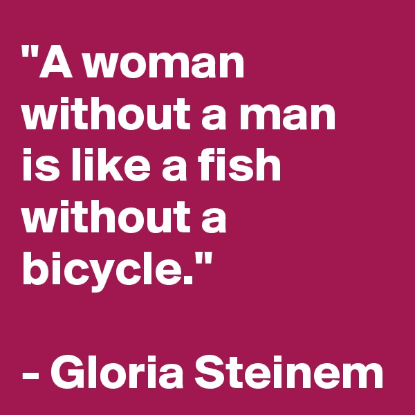 "A woman without a man is like a fish without a bicycle." 

- Gloria Steinem