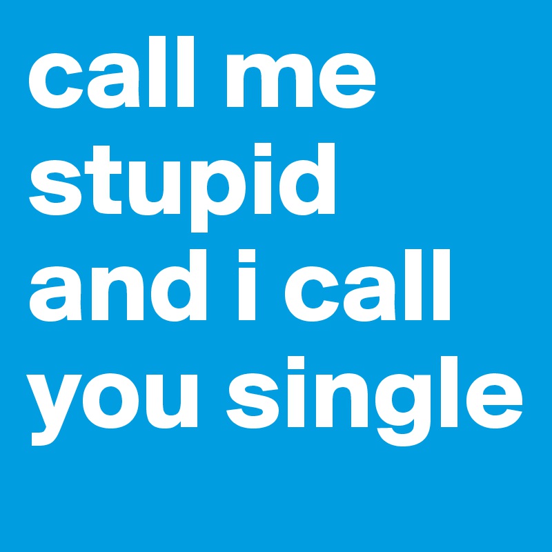 call me stupid and i call you single