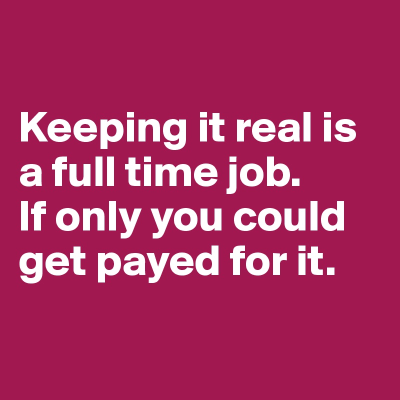 

Keeping it real is a full time job.
If only you could get payed for it.

