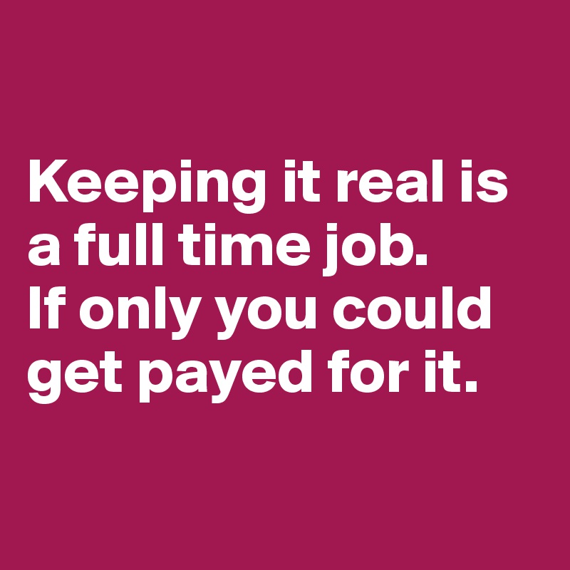 

Keeping it real is a full time job.
If only you could get payed for it.

