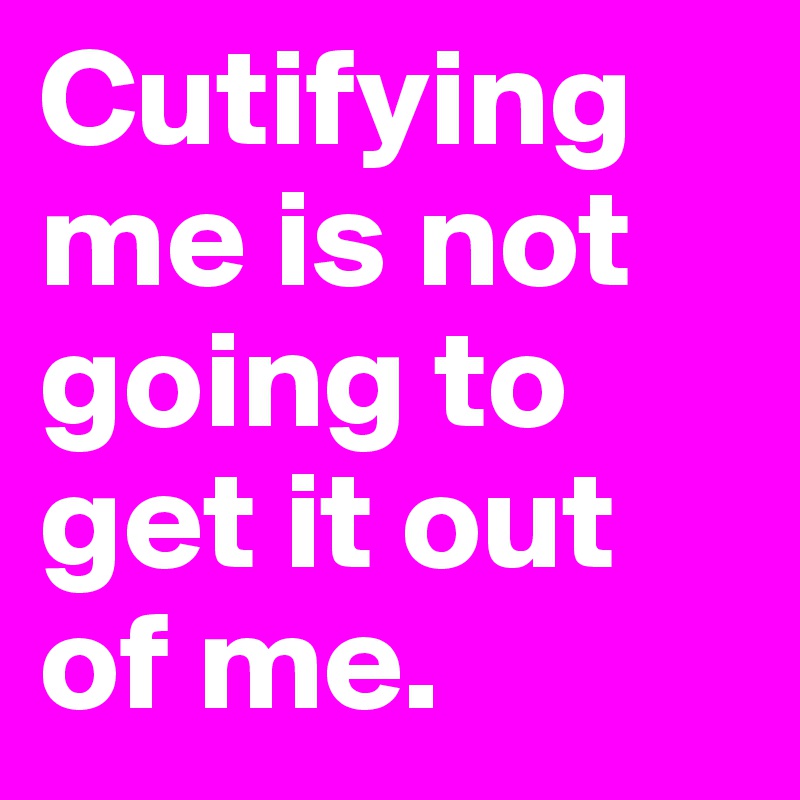 Cutifying me is not going to get it out of me. 