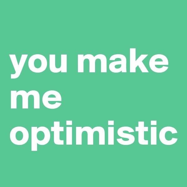 
you make me optimistic
