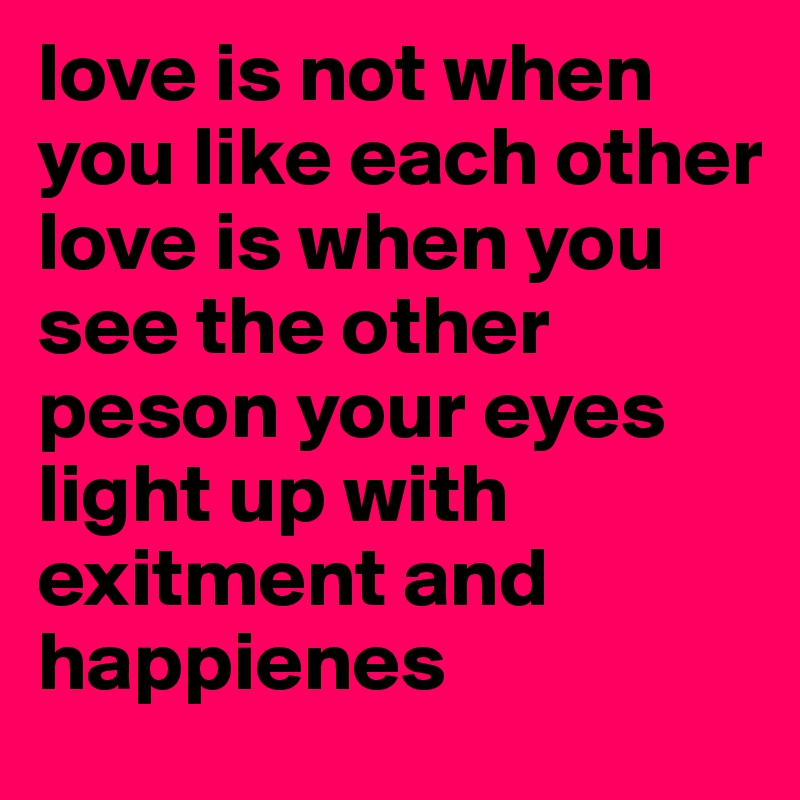 love is not when you like each other
love is when you see the other peson your eyes light up with exitment and happienes 