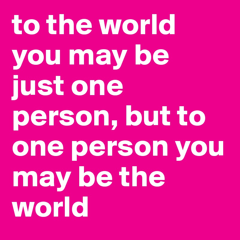 to the world you may be just one person, but to one person you may be the world 