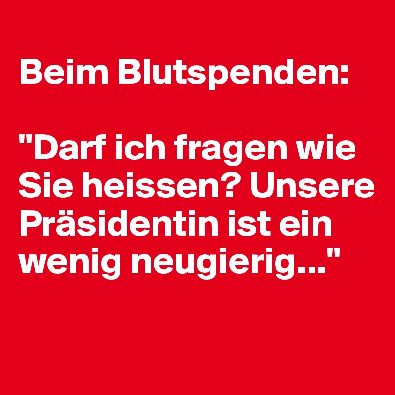
Beim Blutspenden:

"Darf ich fragen wie Sie heissen? Unsere Präsidentin ist ein wenig neugierig..."

