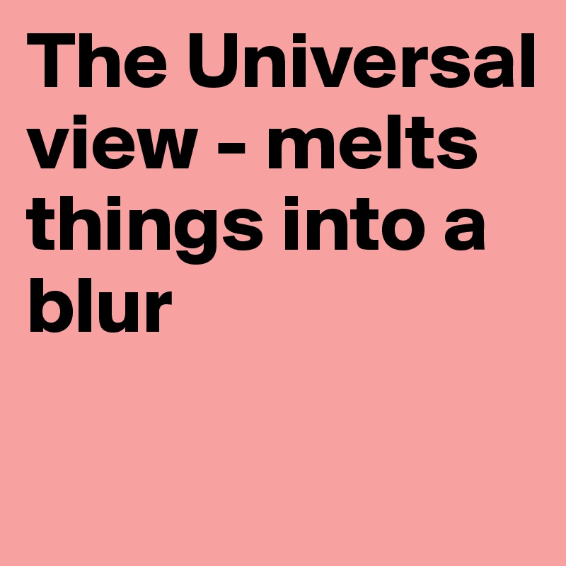 The Universal view - melts things into a blur

