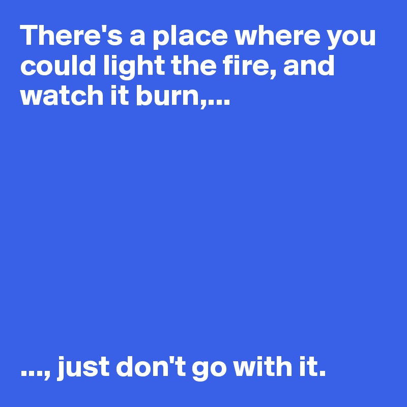 There's a place where you could light the fire, and watch it burn,...








..., just don't go with it. 