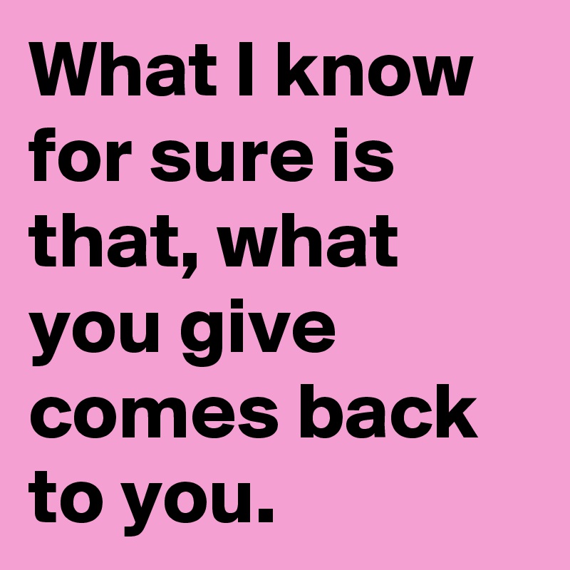 What I know for sure is that, what you give comes back to you.