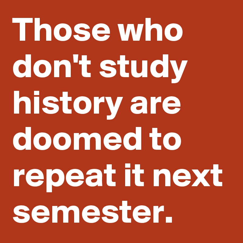 Those who don't study history are doomed to repeat it next semester.
