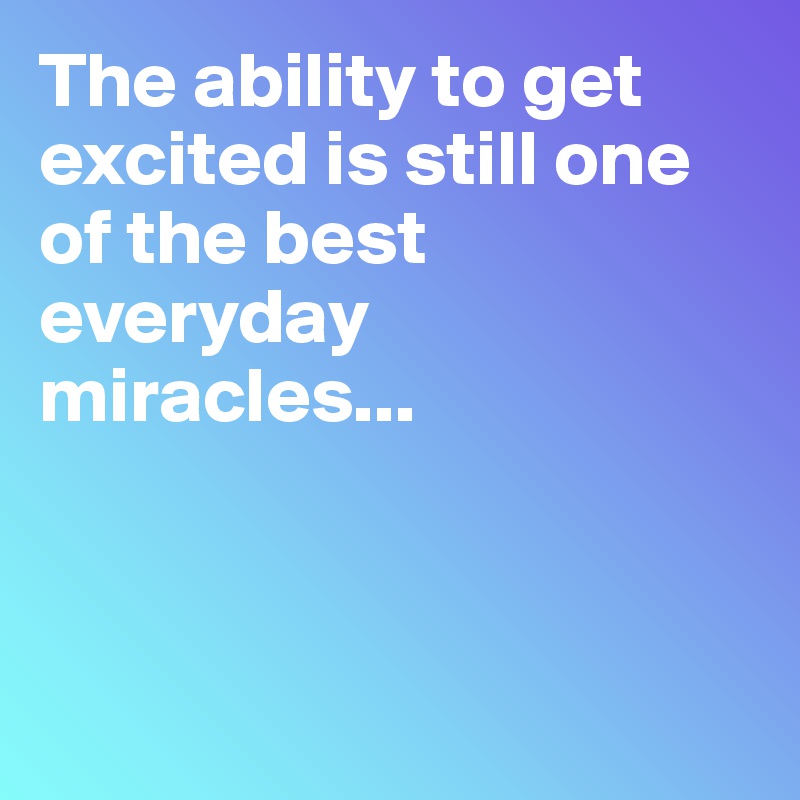 The ability to get excited is still one of the best everyday miracles...



