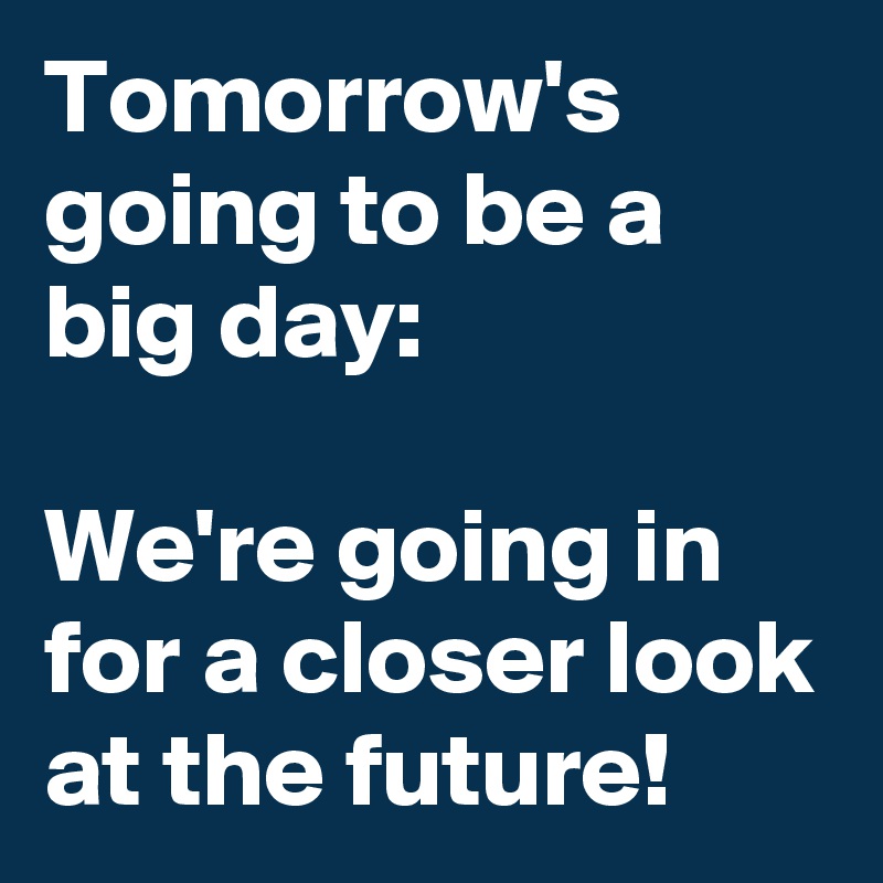 Tomorrow's going to be a big day:

We're going in for a closer look at the future!