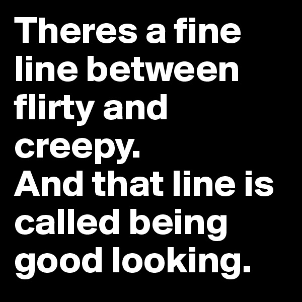 Theres a fine line between flirty and creepy. 
And that line is called being good looking.