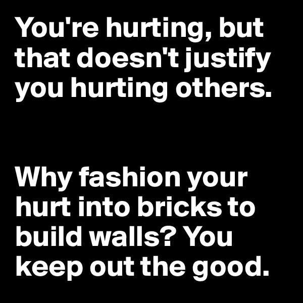 You're hurting, but that doesn't justify you hurting others. 


Why fashion your hurt into bricks to build walls? You keep out the good. 