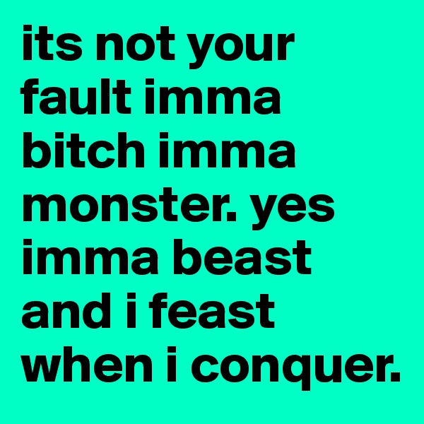 its not your fault imma bitch imma monster. yes imma beast and i feast when i conquer. 