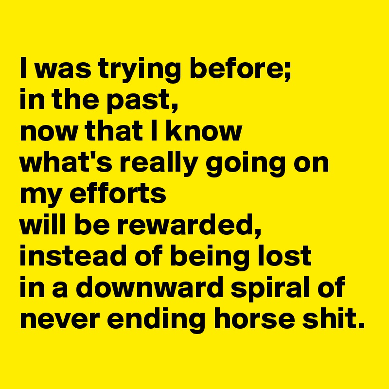 
I was trying before; 
in the past, 
now that I know 
what's really going on my efforts 
will be rewarded, instead of being lost 
in a downward spiral of never ending horse shit.
