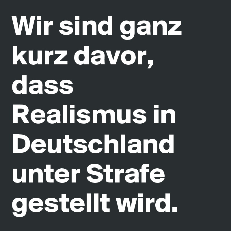 Wir sind ganz kurz davor, dass Realismus in Deutschland unter Strafe gestellt wird.