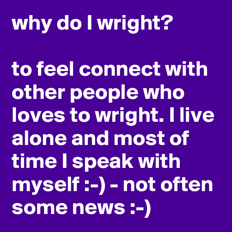why do I wright? 

to feel connect with other people who loves to wright. I live alone and most of time I speak with myself :-) - not often some news :-)   